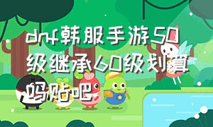 dnf韩服手游50级继承60级划算吗贴吧