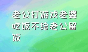 老公打游戏老婆吃饭不给老公留饭