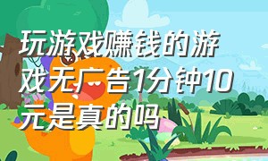 玩游戏赚钱的游戏无广告1分钟10元是真的吗（玩游戏赚钱的游戏排行榜前十名）