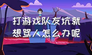 打游戏队友坑就想骂人怎么办呢（打游戏把队友坑了怎么安慰）