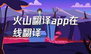 火山翻译app在线翻译（火山翻译免费软件在哪里下载）