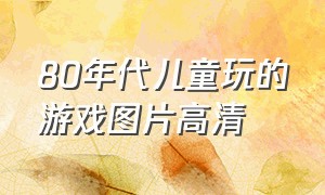 80年代儿童玩的游戏图片高清（70年代小孩玩的游戏图片）