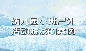 幼儿园小班户外活动游戏的案例（幼儿园小班户外游戏案例分析100例）