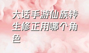 大话手游仙族转生修正用哪个角色（大话手游男仙转生的最佳路线）