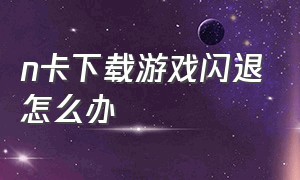 n卡下载游戏闪退怎么办（n卡突然用不了了打游戏还老卡退）