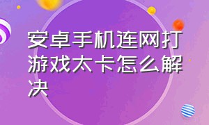 安卓手机连网打游戏太卡怎么解决