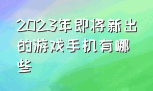 2023年即将新出的游戏手机有哪些（2024年最建议买的游戏手机有哪些）