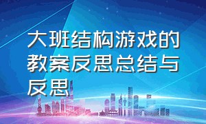 大班结构游戏的教案反思总结与反思（幼儿园大班游戏活动反思简短）