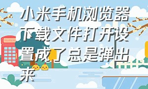 小米手机浏览器下载文件打开设置成了总是弹出来（小米浏览器下载文件打开方式更改）