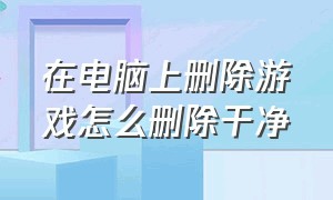 在电脑上删除游戏怎么删除干净