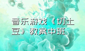 音乐游戏《切土豆》教案中班