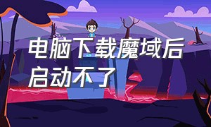 电脑下载魔域后启动不了（电脑下载魔域后启动不了怎么回事）