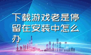 下载游戏老是停留在安装中怎么办