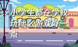 小学生都在学校玩什么游戏好一点