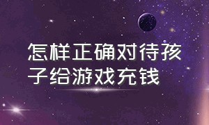 怎样正确对待孩子给游戏充钱