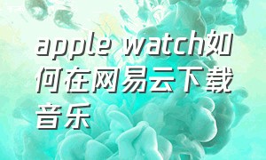 apple watch如何在网易云下载音乐