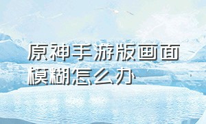 原神手游版画面模糊怎么办（原神手游版画面模糊怎么办呀）