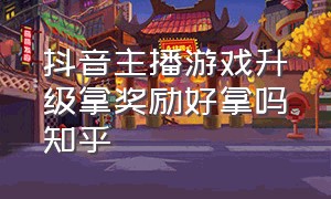 抖音主播游戏升级拿奖励好拿吗知乎