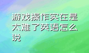 游戏操作实在是太难了英语怎么说