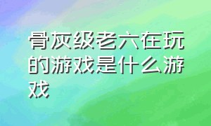 骨灰级老六在玩的游戏是什么游戏