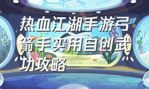 热血江湖手游弓箭手实用自创武功攻略（热血江湖手游弓箭最佳武功搭配）