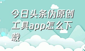 今日头条伪原创工具app怎么下载