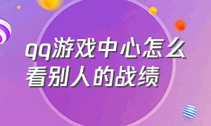 qq游戏中心怎么看别人的战绩（qq游戏中心怎么查看全部游戏好友）