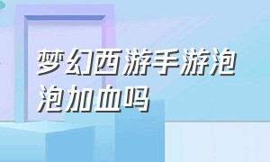 梦幻西游手游泡泡加血吗（梦幻西游手游泡泡值不值得培养）