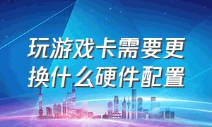 玩游戏卡需要更换什么硬件配置