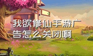 我欲修仙手游广告怎么关闭啊（我欲修仙手游真实版下载）