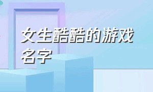 女生酷酷的游戏名字（女生酷酷的游戏名字大全）