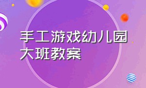 手工游戏幼儿园大班教案（幼儿园大班益智游戏教案大全集）