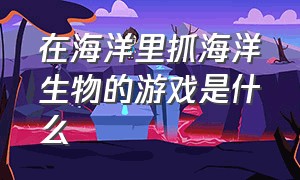 在海洋里抓海洋生物的游戏是什么