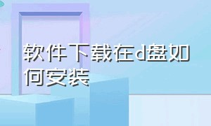 软件下载在d盘如何安装（下载到d盘的软件怎么在桌面安装）