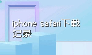 iphone safari下载记录（苹果手机建议在safari打开下载）