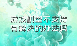 游戏机型不支持有解决的办法吗