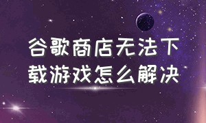 谷歌商店无法下载游戏怎么解决