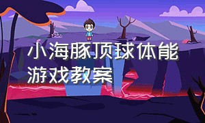 小海豚顶球体能游戏教案（小海豚顶球体能游戏教案及反思）