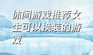 休闲游戏推荐女生可以换装的游戏（休闲游戏推荐女生可以换装的游戏有哪些）