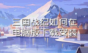 三国战纪如何在电脑版下载安装（电脑版三国战纪怎么下载原版）