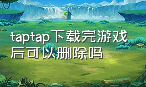 taptap下载完游戏后可以删除吗（taptap删除后下载的游戏还在吗）