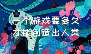 一个游戏要多久才能创造出人类