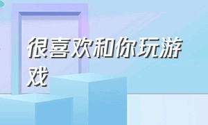 很喜欢和你玩游戏（真正想和你玩游戏的朋友）