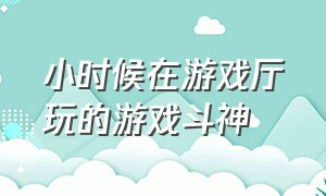 小时候在游戏厅玩的游戏斗神（小时候在游戏厅玩的游戏斗神是什么）