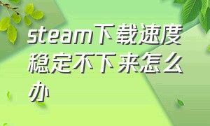 steam下载速度稳定不下来怎么办（steam下载速度慢不稳定）