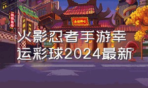 火影忍者手游幸运彩球2024最新
