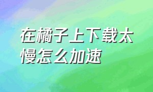 在橘子上下载太慢怎么加速（橘子下载怎么提速）