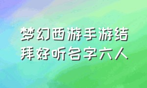 梦幻西游手游结拜好听名字六人（梦幻西游手游结拜名字5个人）