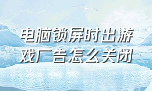 电脑锁屏时出游戏广告怎么关闭（电脑桌面弹出的游戏广告怎么关闭）