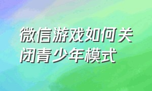 微信游戏如何关闭青少年模式（微信青少年游戏限制怎么设置时间）